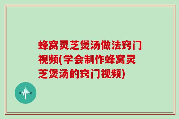 蜂窝灵芝煲汤做法窍门视频(学会制作蜂窝灵芝煲汤的窍门视频)