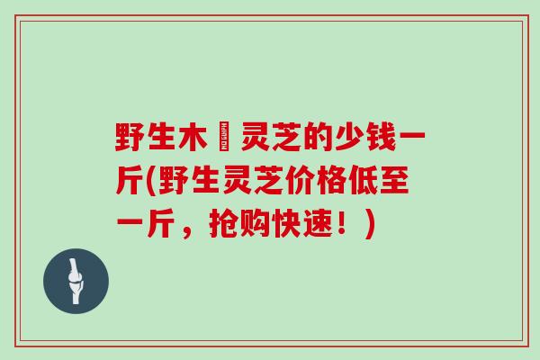 野生木蹢灵芝的少钱一斤(野生灵芝价格低至一斤,抢购快速!)