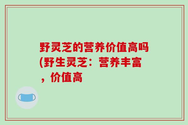 野灵芝的营养价值高吗(野生灵芝：营养丰富，价值高