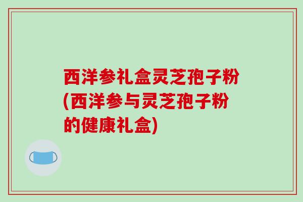 西洋参礼盒灵芝孢子粉(西洋参与灵芝孢子粉的健康礼盒)