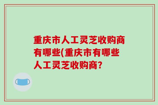 重庆市人工灵芝收购商有哪些(重庆市有哪些人工灵芝收购商?