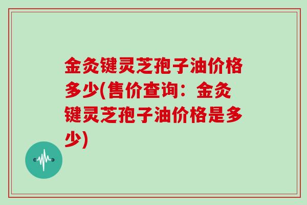 金灸键灵芝孢子油价格多少(售价查询:金灸键灵芝孢子油价格是多少)