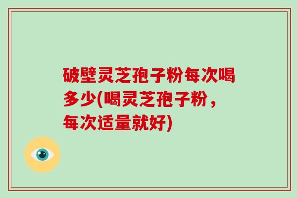 破壁灵芝孢子粉每次喝多少(喝灵芝孢子粉,每次适量就好)