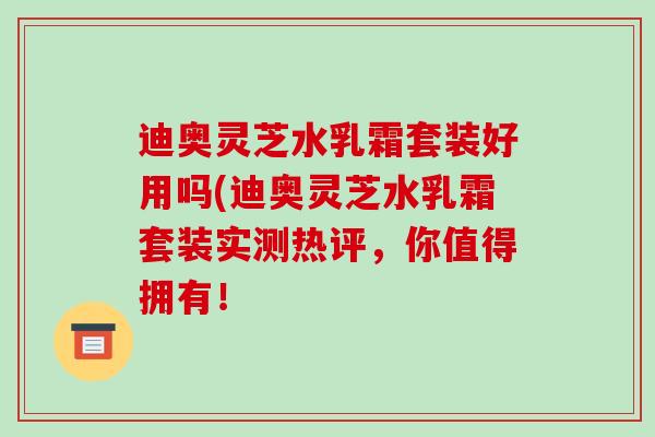 迪奥灵芝水乳霜套装好用吗(迪奥灵芝水乳霜套装实测热评,你值得拥有!