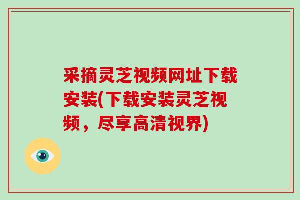 采摘灵芝视频网址下载安装(下载安装灵芝视频,尽享高清视界)