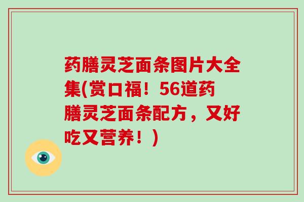 药膳灵芝面条图片大全集(赏口福！56道药膳灵芝面条配方，又好吃又营养！)