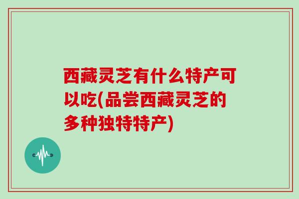 西藏灵芝有什么特产可以吃(品尝西藏灵芝的多种独特特产)