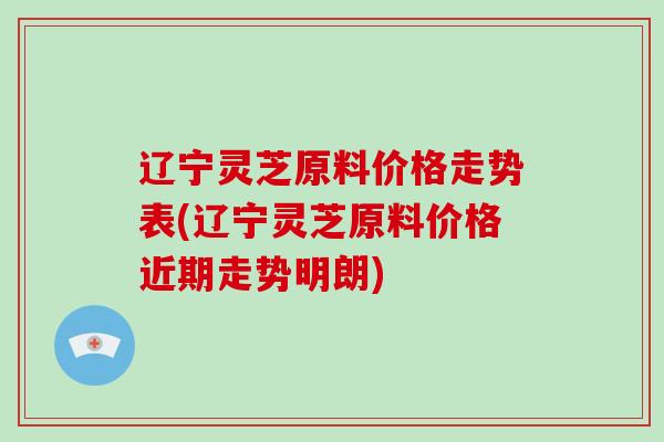 辽宁灵芝原料价格走势表(辽宁灵芝原料价格近期走势明朗)