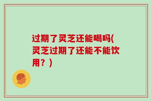 过期了灵芝还能喝吗(灵芝过期了还能不能饮用？)