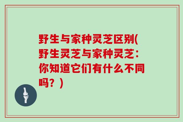 野生与家种灵芝区别(野生灵芝与家种灵芝：你知道它们有什么不同吗？)