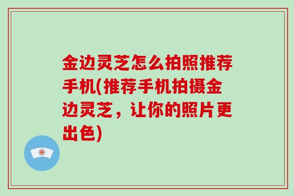 金边灵芝怎么拍照推荐手机(推荐手机拍摄金边灵芝,让你的照片更出色)