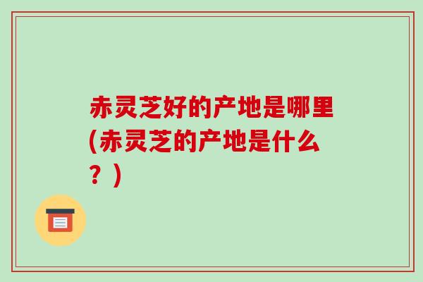 赤灵芝好的产地是哪里(赤灵芝的产地是什么?)