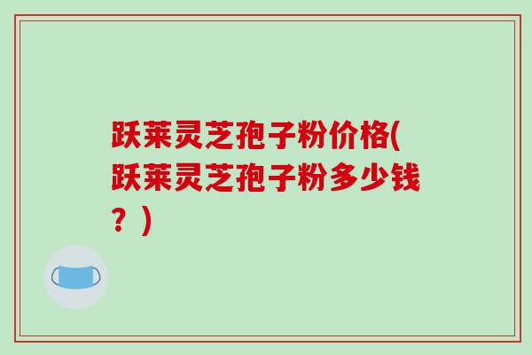 跃莱灵芝孢子粉价格(跃莱灵芝孢子粉多少钱?)