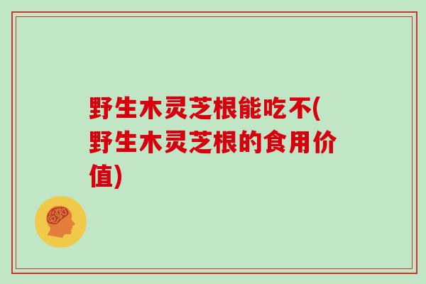 野生木灵芝根能吃不(野生木灵芝根的食用价值)