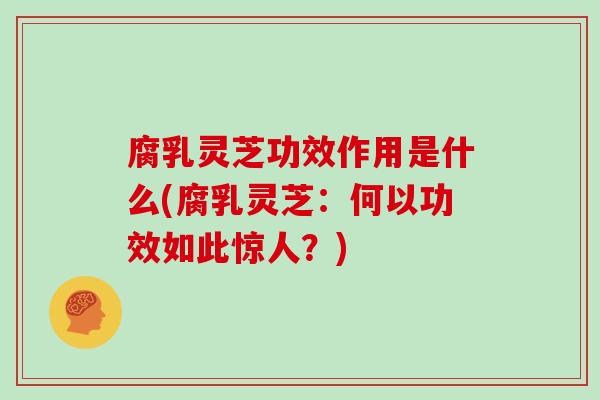 腐乳灵芝功效作用是什么(腐乳灵芝:何以功效如此惊人?)