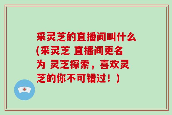 采灵芝的直播间叫什么(采灵芝 直播间更名为 灵芝探索,喜欢灵芝的你不可错过!)