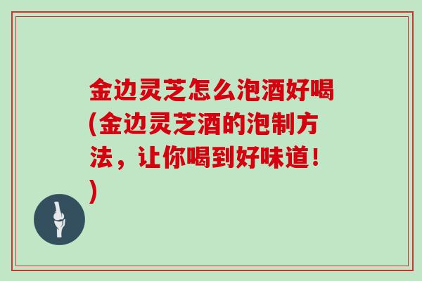 金边灵芝怎么泡酒好喝(金边灵芝酒的泡制方法,让你喝到好味道!)