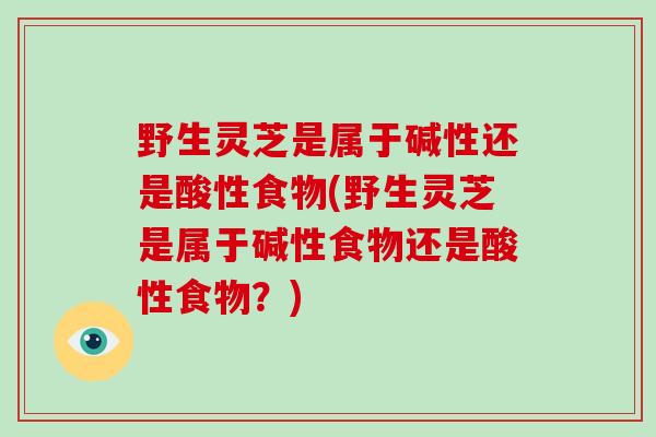 野生灵芝是属于碱性还是酸性食物(野生灵芝是属于碱性食物还是酸性食物？)