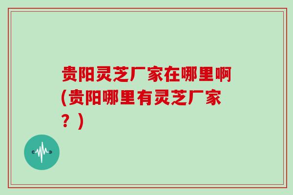 贵阳灵芝厂家在哪里啊(贵阳哪里有灵芝厂家?)