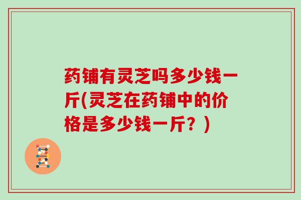 药铺有灵芝吗多少钱一斤(灵芝在药铺中的价格是多少钱一斤?)