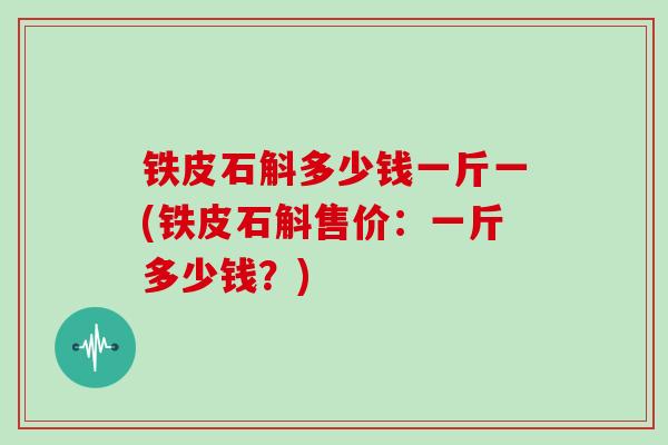 铁皮石斛多少钱一斤一(铁皮石斛售价:一斤多少钱?)