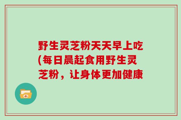 野生灵芝粉天天早上吃(每日晨起食用野生灵芝粉,让身体更加健康