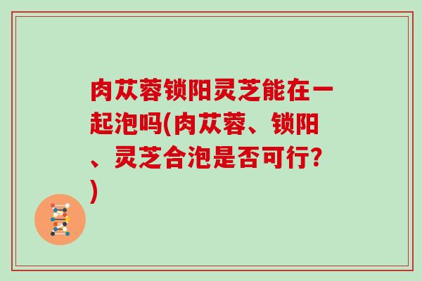 肉苁蓉锁阳灵芝能在一起泡吗(肉苁蓉、锁阳、灵芝合泡是否可行?)
