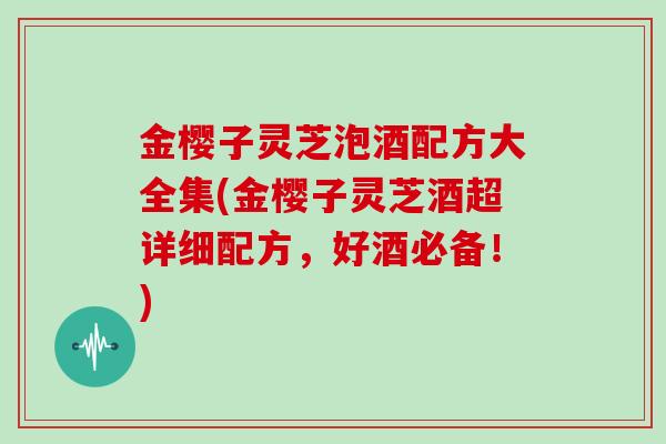 金樱子灵芝泡酒配方大全集(金樱子灵芝酒超详细配方,好酒必备!)