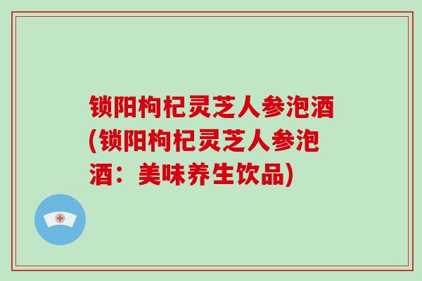 锁阳枸杞灵芝人参泡酒(锁阳枸杞灵芝人参泡酒:美味养生饮品)