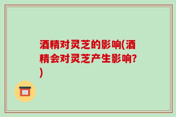 酒精对灵芝的影响(酒精会对灵芝产生影响?)