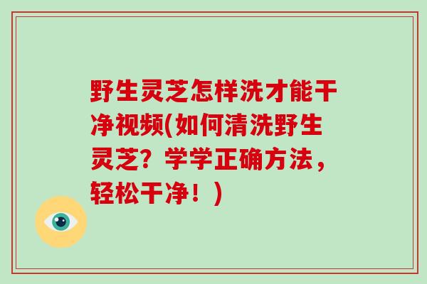 野生灵芝怎样洗才能干净视频(如何清洗野生灵芝?学学正确方法,轻松干净!)