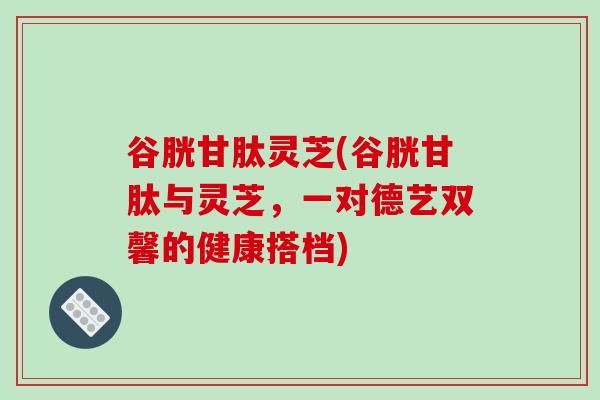 谷胱甘肽灵芝(谷胱甘肽与灵芝,一对德艺双馨的健康搭档)