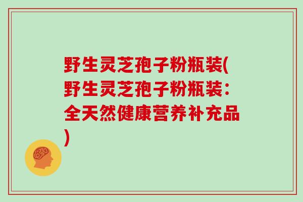 野生灵芝孢子粉瓶装(野生灵芝孢子粉瓶装：全天然健康营养补充品)