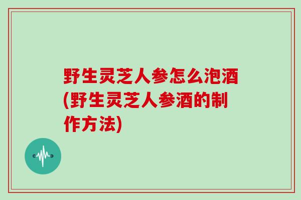 野生灵芝人参怎么泡酒(野生灵芝人参酒的制作方法)