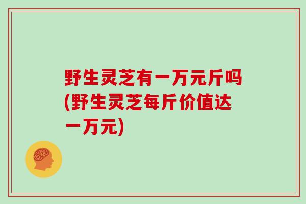 野生灵芝有一万元斤吗(野生灵芝每斤价值达一万元)