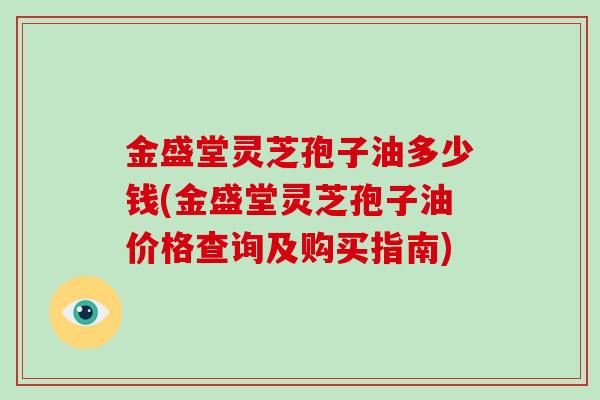 金盛堂灵芝孢子油多少钱(金盛堂灵芝孢子油价格查询及购买指南)