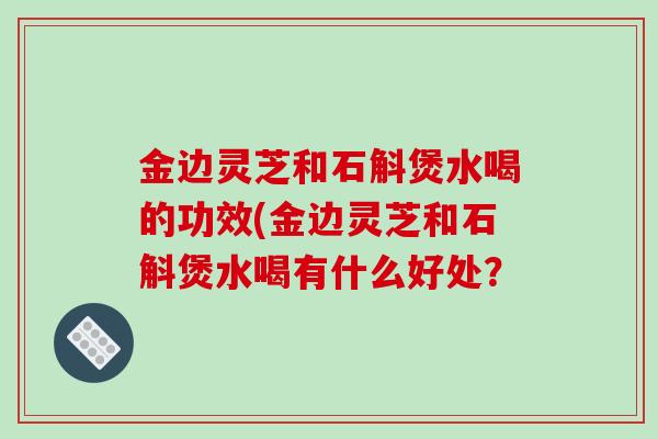 金边灵芝和石斛煲水喝的功效(金边灵芝和石斛煲水喝有什么好处?