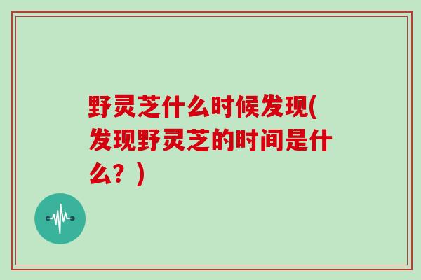野灵芝什么时候发现(发现野灵芝的时间是什么？)
