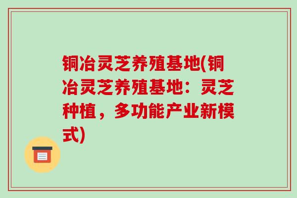 铜冶灵芝养殖基地(铜冶灵芝养殖基地：灵芝种植，多功能产业新模式)
