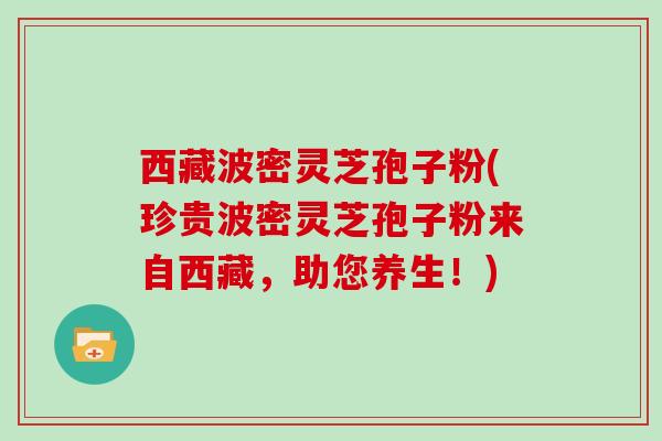 西藏波密灵芝孢子粉(珍贵波密灵芝孢子粉来自西藏,助您养生!)