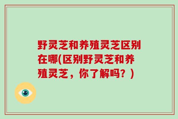 野灵芝和养殖灵芝区别在哪(区别野灵芝和养殖灵芝，你了解吗？)