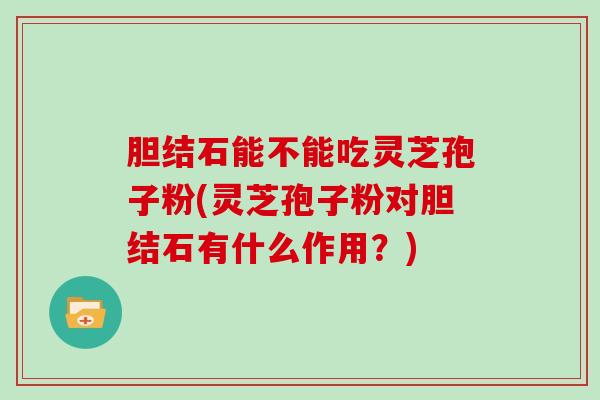 胆结石能不能吃灵芝孢子粉(灵芝孢子粉对胆结石有什么作用?)