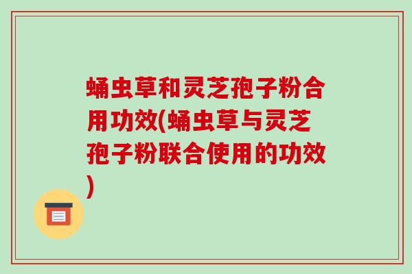 蛹虫草和灵芝孢子粉合用功效(蛹虫草与灵芝孢子粉联合使用的功效)