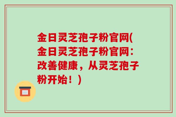 金日灵芝孢子粉官网(金日灵芝孢子粉官网:改善健康,从灵芝孢子粉开始!)