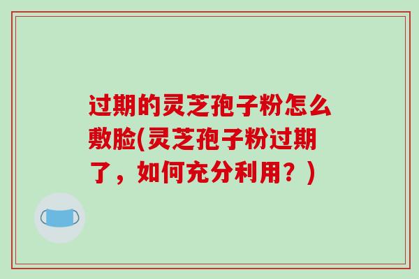 过期的灵芝孢子粉怎么敷脸(灵芝孢子粉过期了，如何充分利用？)