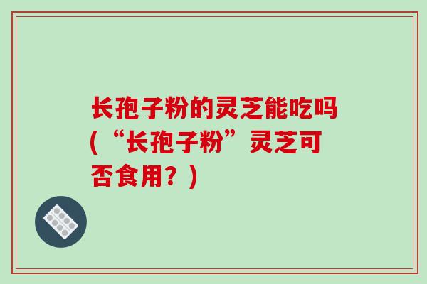 长孢子粉的灵芝能吃吗(“长孢子粉”灵芝可否食用？)