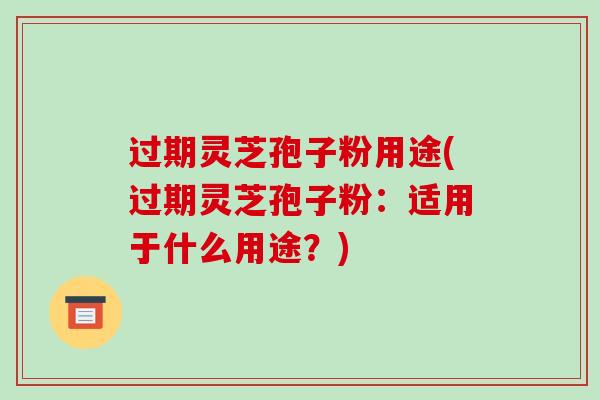 过期灵芝孢子粉用途(过期灵芝孢子粉:适用于什么用途?)