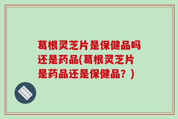 葛根灵芝片是保健品吗还是药品(葛根灵芝片是药品还是保健品?)