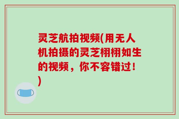 灵芝航拍视频(用无人机拍摄的灵芝栩栩如生的视频，你不容错过！)