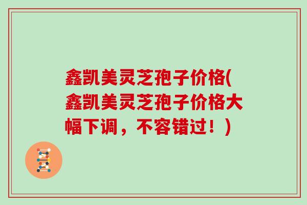 鑫凯美灵芝孢子价格(鑫凯美灵芝孢子价格大幅下调，不容错过！)